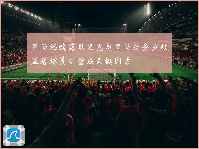 罗马诺透露恩里克与罗马财务分歧显著球员去留成关键因素