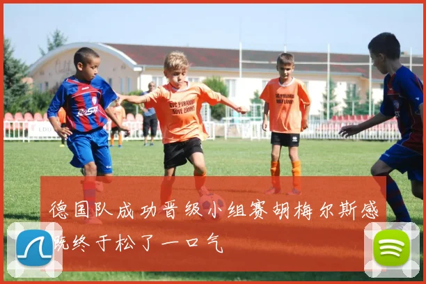 德国队成功晋级小组赛胡梅尔斯感慨终于松了一口气