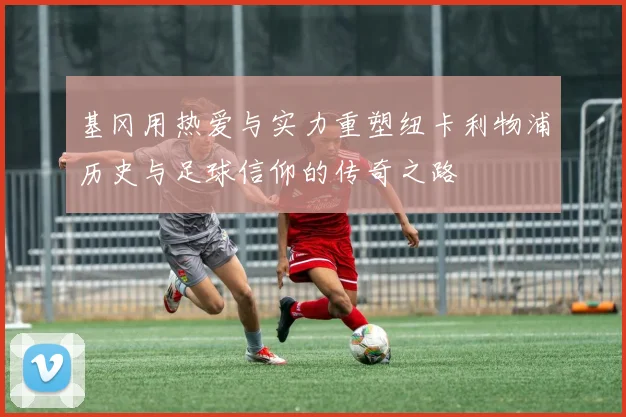 基冈用热爱与实力重塑纽卡利物浦历史与足球信仰的传奇之路