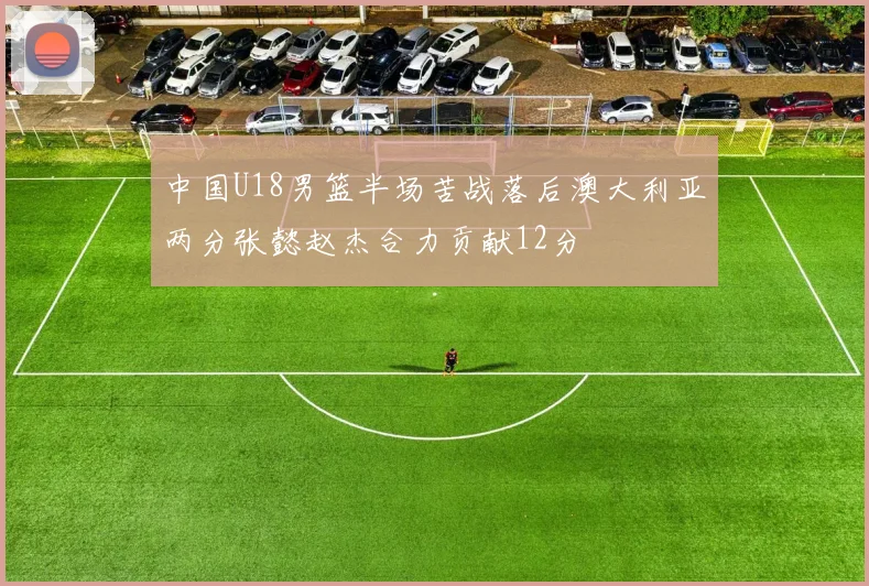 中国U18男篮半场苦战落后澳大利亚两分张懿赵杰合力贡献12分