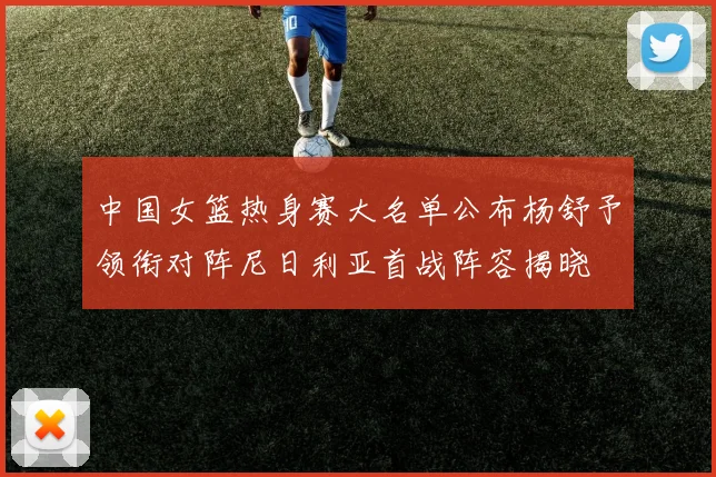 中国女篮热身赛大名单公布杨舒予领衔对阵尼日利亚首战阵容揭晓