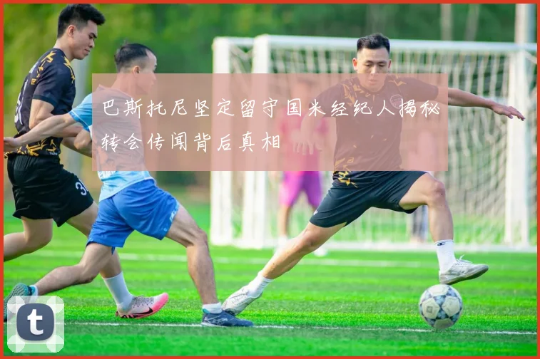 巴斯托尼坚定留守国米经纪人揭秘转会传闻背后真相