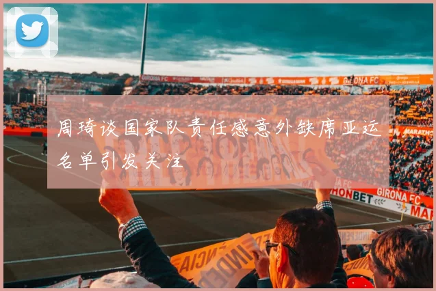 周琦谈国家队责任感意外缺席亚运名单引发关注