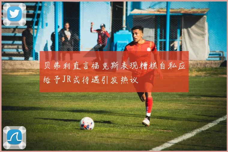 贝弗利直言福克斯表现糟糕自私应给予JR式待遇引发热议