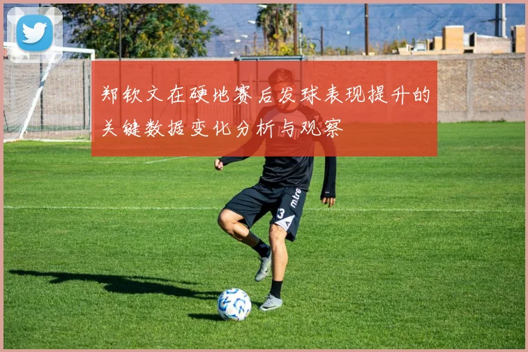 郑钦文在硬地赛后发球表现提升的关键数据变化分析与观察