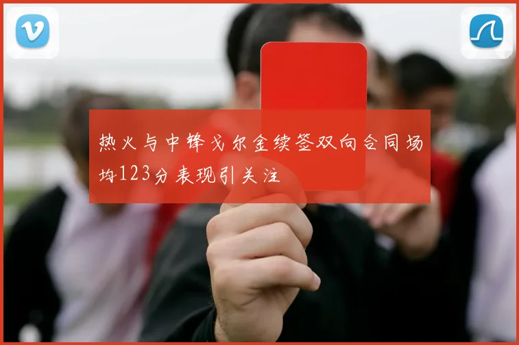 热火与中锋戈尔金续签双向合同场均123分表现引关注